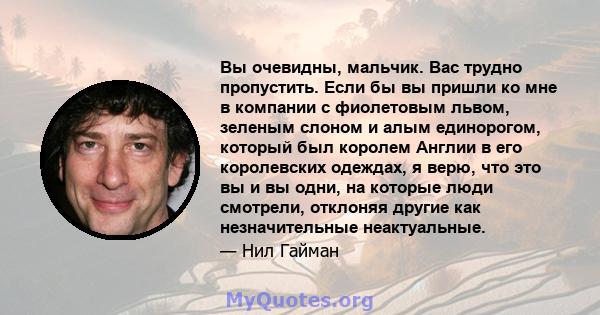 Вы очевидны, мальчик. Вас трудно пропустить. Если бы вы пришли ко мне в компании с фиолетовым львом, зеленым слоном и алым единорогом, который был королем Англии в его королевских одеждах, я верю, что это вы и вы одни,