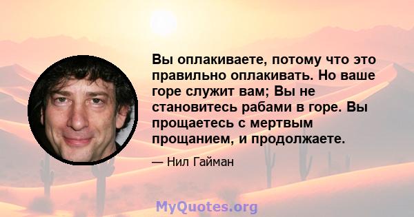 Вы оплакиваете, потому что это правильно оплакивать. Но ваше горе служит вам; Вы не становитесь рабами в горе. Вы прощаетесь с мертвым прощанием, и продолжаете.