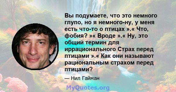 Вы подумаете, что это немного глупо, но я немного-ну, у меня есть что-то о птицах ».« Что, фобия? »« Вроде ».« Ну, это общий термин для иррационального Страх перед птицами ».« Как они называют рациональным страхом перед 