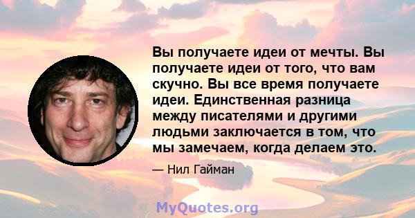 Вы получаете идеи от мечты. Вы получаете идеи от того, что вам скучно. Вы все время получаете идеи. Единственная разница между писателями и другими людьми заключается в том, что мы замечаем, когда делаем это.