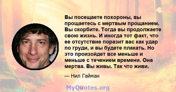 Вы посещаете похороны, вы прощаетесь с мертвым прощанием. Вы скорбите. Тогда вы продолжаете свою жизнь. И иногда тот факт, что ее отсутствие поразит вас как удар по груди, и вы будете плакать. Но это произойдет все