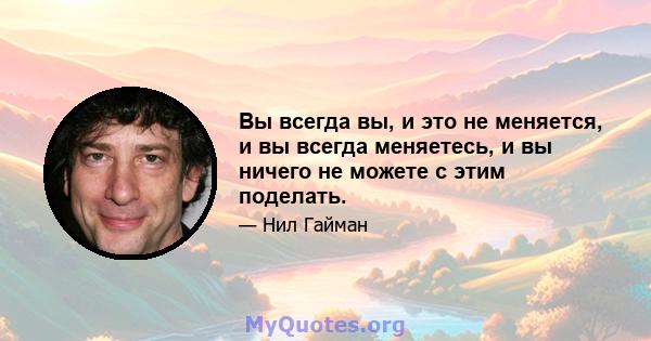 Вы всегда вы, и это не меняется, и вы всегда меняетесь, и вы ничего не можете с этим поделать.