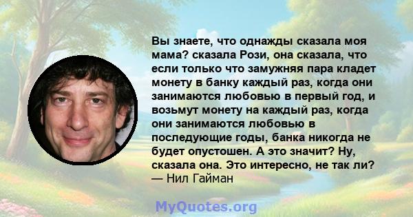 Вы знаете, что однажды сказала моя мама? сказала Рози, она сказала, что если только что замужняя пара кладет монету в банку каждый раз, когда они занимаются любовью в первый год, и возьмут монету на каждый раз, когда