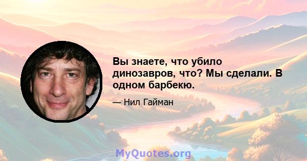 Вы знаете, что убило динозавров, что? Мы сделали. В одном барбекю.