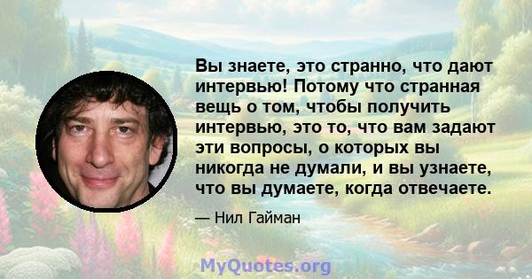 Вы знаете, это странно, что дают интервью! Потому что странная вещь о том, чтобы получить интервью, это то, что вам задают эти вопросы, о которых вы никогда не думали, и вы узнаете, что вы думаете, когда отвечаете.