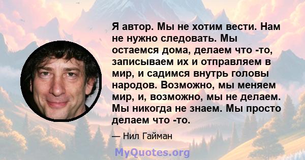 Я автор. Мы не хотим вести. Нам не нужно следовать. Мы остаемся дома, делаем что -то, записываем их и отправляем в мир, и садимся внутрь головы народов. Возможно, мы меняем мир, и, возможно, мы не делаем. Мы никогда не