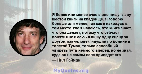 Я более или менее счастливо пишу главу шестой книги на кладбище. Я говорю больше или менее, так как я нахожусь в том месте, где я надеюсь, что книга знает, что она делает, потому что сейчас я понятия не имею - я пишу