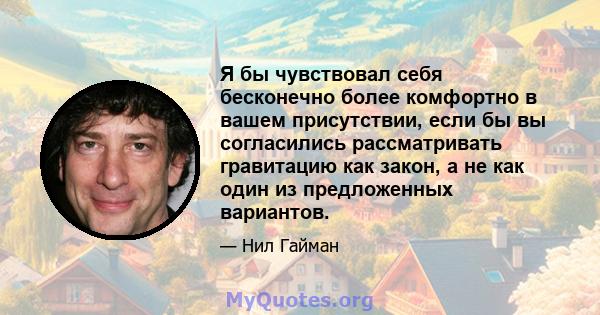 Я бы чувствовал себя бесконечно более комфортно в вашем присутствии, если бы вы согласились рассматривать гравитацию как закон, а не как один из предложенных вариантов.