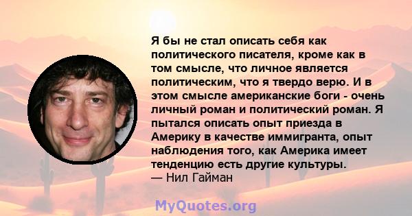 Я бы не стал описать себя как политического писателя, кроме как в том смысле, что личное является политическим, что я твердо верю. И в этом смысле американские боги - очень личный роман и политический роман. Я пытался