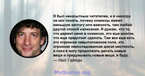 Я был ненасытным читателем, и я никогда не мог понять, почему комиксы имеют меньшую заслугу или важность, чем любой другой способ написания. Я думаю, что то, что держит меня в комиксах, это еще многое, что еще предстоит 