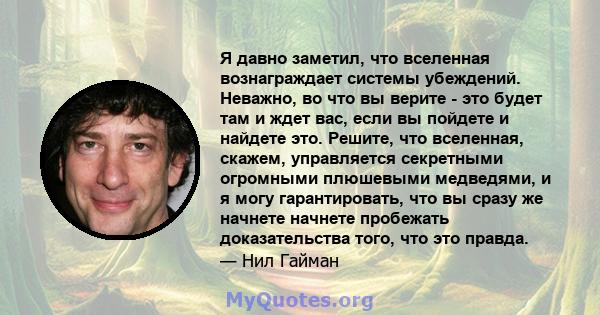 Я давно заметил, что вселенная вознаграждает системы убеждений. Неважно, во что вы верите - это будет там и ждет вас, если вы пойдете и найдете это. Решите, что вселенная, скажем, управляется секретными огромными