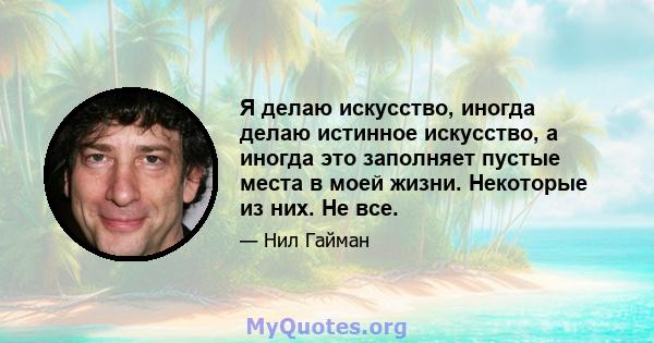 Я делаю искусство, иногда делаю истинное искусство, а иногда это заполняет пустые места в моей жизни. Некоторые из них. Не все.