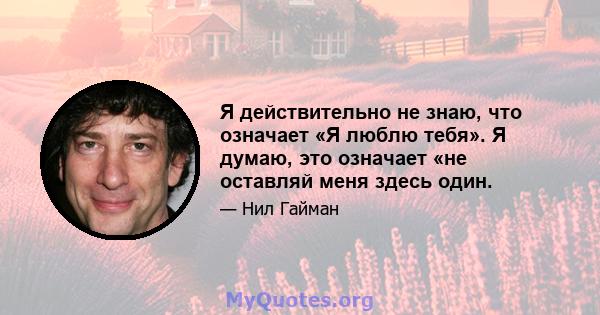 Я действительно не знаю, что означает «Я люблю тебя». Я думаю, это означает «не оставляй меня здесь один.