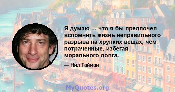 Я думаю ... что я бы предпочел вспомнить жизнь неправильного разрыва на хрупких вещах, чем потраченные, избегая морального долга.