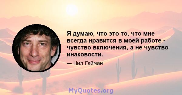 Я думаю, что это то, что мне всегда нравится в моей работе - чувство включения, а не чувство инаковости.