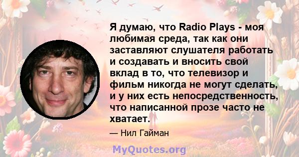 Я думаю, что Radio Plays - моя любимая среда, так как они заставляют слушателя работать и создавать и вносить свой вклад в то, что телевизор и фильм никогда не могут сделать, и у них есть непосредственность, что