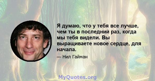 Я думаю, что у тебя все лучше, чем ты в последний раз, когда мы тебя видели. Вы выращиваете новое сердце, для начала.