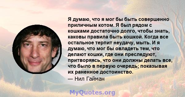 Я думаю, что я мог бы быть совершенно приличным котом. Я был рядом с кошками достаточно долго, чтобы знать, каковы правила быть кошкой. Когда все остальное терпит неудачу, мыть. И я думаю, что мог бы овладеть тем, что