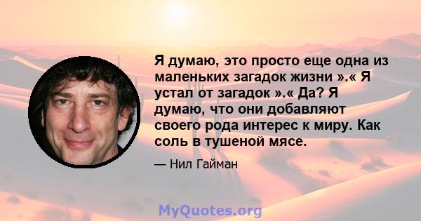 Я думаю, это просто еще одна из маленьких загадок жизни ».« Я устал от загадок ».« Да? Я думаю, что они добавляют своего рода интерес к миру. Как соль в тушеной мясе.