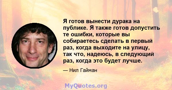 Я готов вынести дурака на публике. Я также готов допустить те ошибки, которые вы собираетесь сделать в первый раз, когда выходите на улицу, так что, надеюсь, в следующий раз, когда это будет лучше.