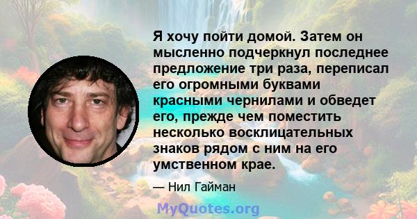 Я хочу пойти домой. Затем он мысленно подчеркнул последнее предложение три раза, переписал его огромными буквами красными чернилами и обведет его, прежде чем поместить несколько восклицательных знаков рядом с ним на его 