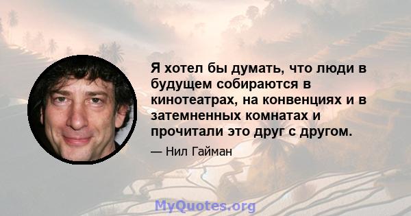 Я хотел бы думать, что люди в будущем собираются в кинотеатрах, на конвенциях и в затемненных комнатах и ​​прочитали это друг с другом.