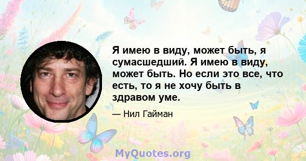 Я имею в виду, может быть, я сумасшедший. Я имею в виду, может быть. Но если это все, что есть, то я не хочу быть в здравом уме.