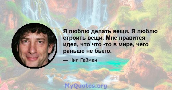 Я люблю делать вещи. Я люблю строить вещи. Мне нравится идея, что что -то в мире, чего раньше не было.