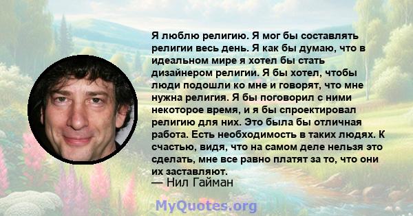 Я люблю религию. Я мог бы составлять религии весь день. Я как бы думаю, что в идеальном мире я хотел бы стать дизайнером религии. Я бы хотел, чтобы люди подошли ко мне и говорят, что мне нужна религия. Я бы поговорил с