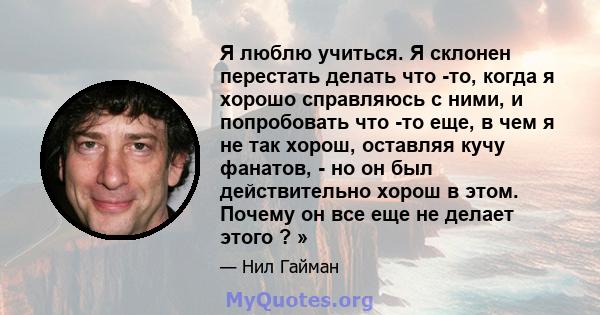 Я люблю учиться. Я склонен перестать делать что -то, когда я хорошо справляюсь с ними, и попробовать что -то еще, в чем я не так хорош, оставляя кучу фанатов, - но он был действительно хорош в этом. Почему он все еще не 