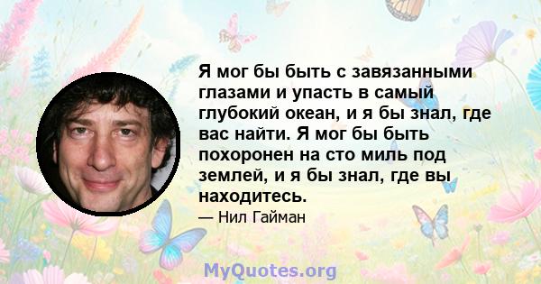 Я мог бы быть с завязанными глазами и упасть в самый глубокий океан, и я бы знал, где вас найти. Я мог бы быть похоронен на сто миль под землей, и я бы знал, где вы находитесь.