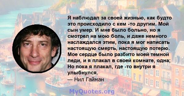 Я наблюдал за своей жизнью, как будто это происходило с кем -то другим. Мой сын умер. И мне было больно, но я смотрел на мою боль, и даже немного наслаждался этим, пока я мог написать настоящую смерть, настоящую потерю. 