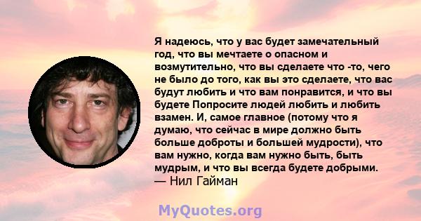 Я надеюсь, что у вас будет замечательный год, что вы мечтаете о опасном и возмутительно, что вы сделаете что -то, чего не было до того, как вы это сделаете, что вас будут любить и что вам понравится, и что вы будете