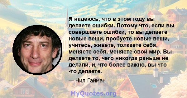 Я надеюсь, что в этом году вы делаете ошибки. Потому что, если вы совершаете ошибки, то вы делаете новые вещи, пробуете новые вещи, учитесь, живете, толкаете себя, меняете себя, меняете свой мир. Вы делаете то, чего