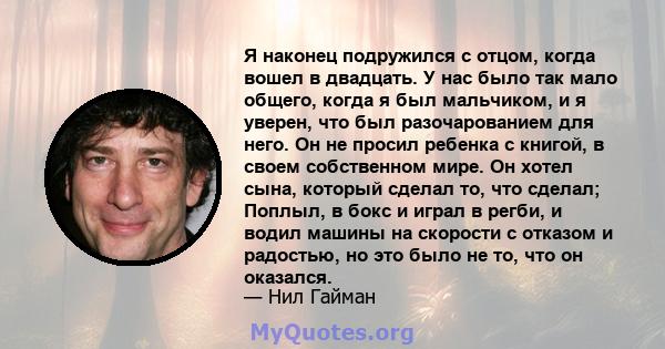 Я наконец подружился с отцом, когда вошел в двадцать. У нас было так мало общего, когда я был мальчиком, и я уверен, что был разочарованием для него. Он не просил ребенка с книгой, в своем собственном мире. Он хотел