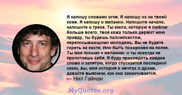 Я напишу словами огня. Я напишу их на твоей коже. Я напишу о желании. Напишите начало, напишите о грехе. Ты книга, которую я люблю больше всего, твоя кожа только держит мою правду, ты будешь палимпсестом,