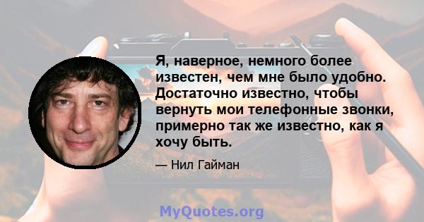 Я, наверное, немного более известен, чем мне было удобно. Достаточно известно, чтобы вернуть мои телефонные звонки, примерно так же известно, как я хочу быть.