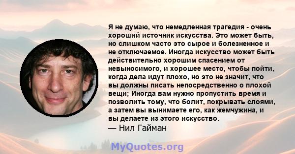 Я не думаю, что немедленная трагедия - очень хороший источник искусства. Это может быть, но слишком часто это сырое и болезненное и не отключаемое. Иногда искусство может быть действительно хорошим спасением от