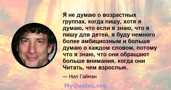 Я не думаю о возрастных группах, когда пишу, хотя я думаю, что если я знаю, что я пишу для детей, я буду немного более амбициозным и больше думаю о каждом словом, потому что я знаю, что они обращают больше внимания,