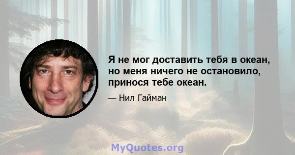 Я не мог доставить тебя в океан, но меня ничего не остановило, принося тебе океан.