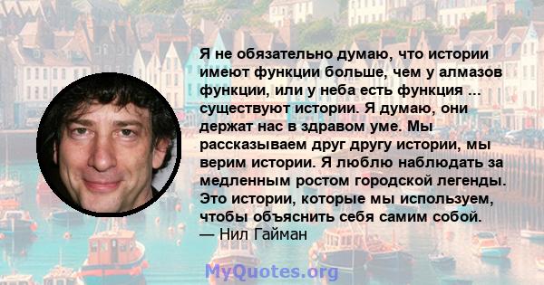 Я не обязательно думаю, что истории имеют функции больше, чем у алмазов функции, или у неба есть функция ... существуют истории. Я думаю, они держат нас в здравом уме. Мы рассказываем друг другу истории, мы верим