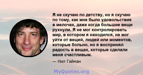 Я не скучаю по детству, но я скучаю по тому, как мне было удовольствие в мелочах, даже когда большие вещи рухнули. Я не мог контролировать мир, в котором я находился, не мог уйти от вещей, людей или моментов, которые