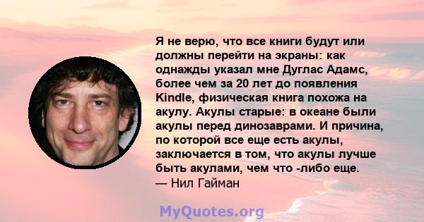 Я не верю, что все книги будут или должны перейти на экраны: как однажды указал мне Дуглас Адамс, более чем за 20 лет до появления Kindle, физическая книга похожа на акулу. Акулы старые: в океане были акулы перед