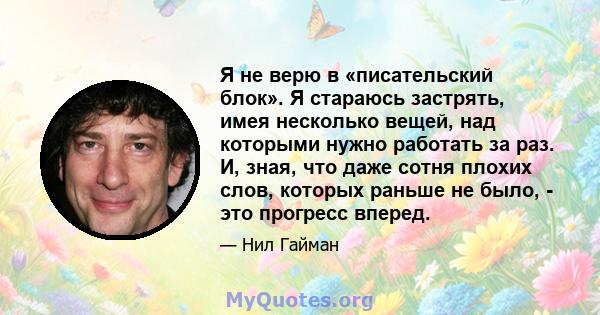 Я не верю в «писательский блок». Я стараюсь застрять, имея несколько вещей, над которыми нужно работать за раз. И, зная, что даже сотня плохих слов, которых раньше не было, - это прогресс вперед.