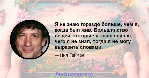 Я не знаю гораздо больше, чем я, когда был жив. Большинство вещей, которые я знаю сейчас, чего я не знал, тогда я не могу выразить словами.