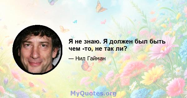 Я не знаю. Я должен был быть чем -то, не так ли?