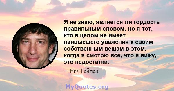 Я не знаю, является ли гордость правильным словом, но я тот, кто в целом не имеет наивысшего уважения к своим собственным вещам в этом, когда я смотрю все, что я вижу, это недостатки.