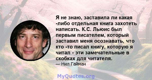 Я не знаю, заставила ли какая -либо отдельная книга захотеть написать. К.С. Льюис был первым писателем, который заставил меня осознавать, что кто -то писал книгу, которую я читал - эти замечательные в скобках для