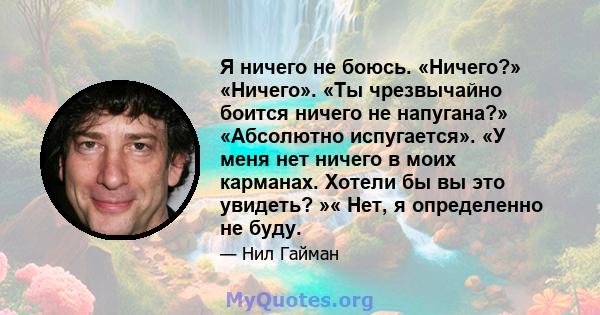 Я ничего не боюсь. «Ничего?» «Ничего». «Ты чрезвычайно боится ничего не напугана?» «Абсолютно испугается». «У меня нет ничего в моих карманах. Хотели бы вы это увидеть? »« Нет, я определенно не буду.