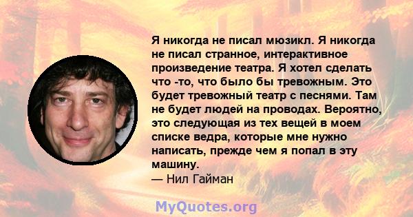 Я никогда не писал мюзикл. Я никогда не писал странное, интерактивное произведение театра. Я хотел сделать что -то, что было бы тревожным. Это будет тревожный театр с песнями. Там не будет людей на проводах. Вероятно,